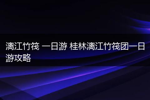 漓江竹筏 一日游 桂林漓江竹筏团一日游攻略