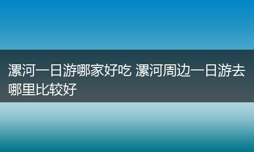 漯河一日游哪家好吃 漯河周边一日游去哪里比较好