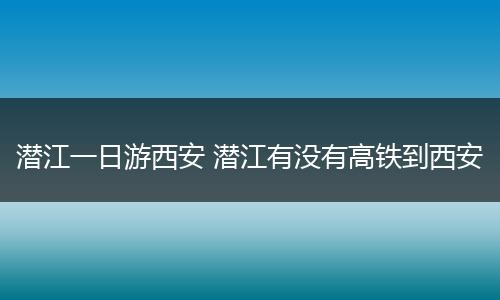 潜江一日游西安 潜江有没有高铁到西安