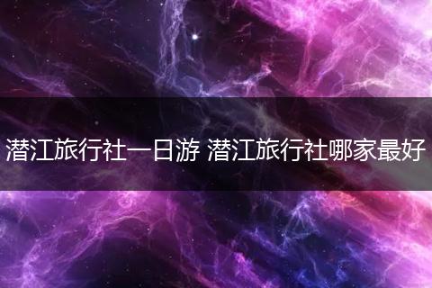 潜江旅行社一日游 潜江旅行社哪家最好