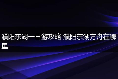 濮阳东湖一日游攻略 濮阳东湖方舟在哪里