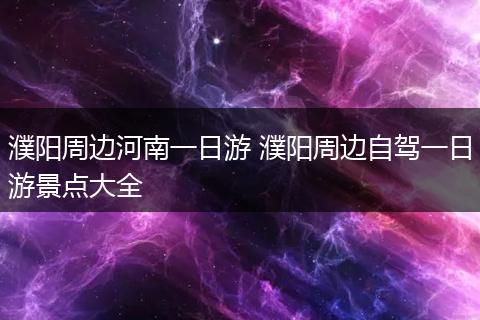 濮阳周边河南一日游 濮阳周边自驾一日游景点大全