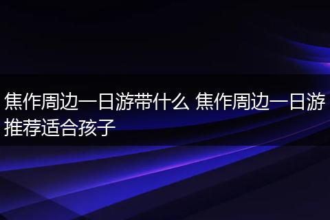 焦作周边一日游带什么 焦作周边一日游推荐适合孩子