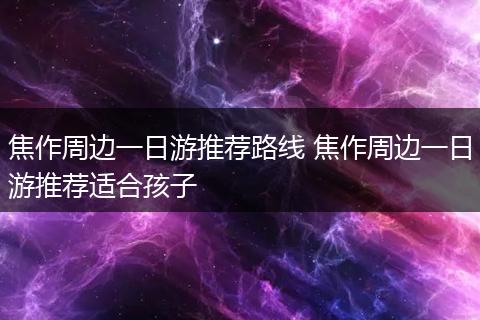 焦作周边一日游推荐路线 焦作周边一日游推荐适合孩子
