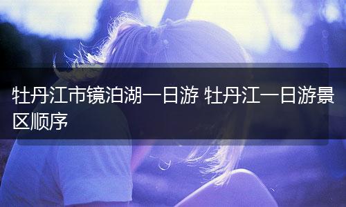 牡丹江市镜泊湖一日游 牡丹江一日游景区顺序