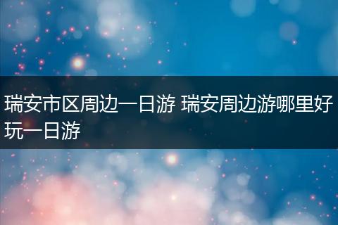 瑞安市区周边一日游 瑞安周边游哪里好玩一日游