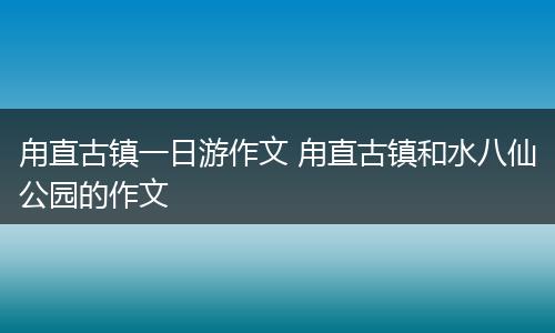 甪直古镇一日游作文 甪直古镇和水八仙公园的作文