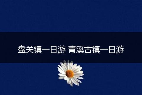 盘关镇一日游 青溪古镇一日游