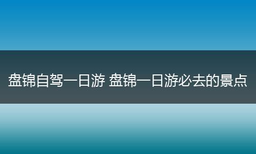 盘锦自驾一日游 盘锦一日游必去的景点