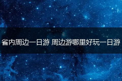 省内周边一日游 周边游哪里好玩一日游