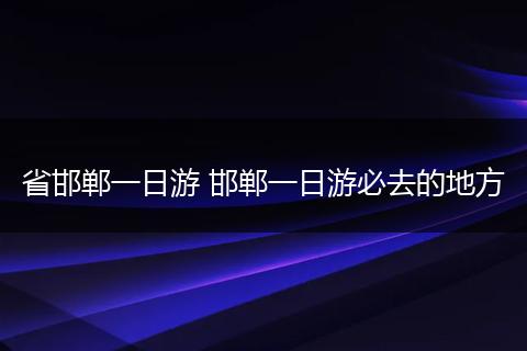 省邯郸一日游 邯郸一日游必去的地方