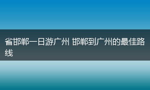 省邯郸一日游广州 邯郸到广州的最佳路线