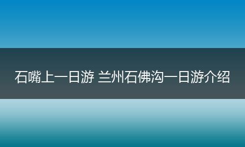 石嘴上一日游 兰州石佛沟一日游介绍