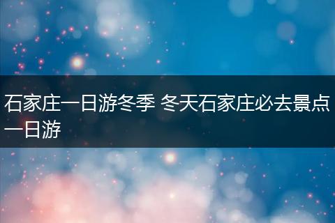 石家庄一日游冬季 冬天石家庄必去景点一日游