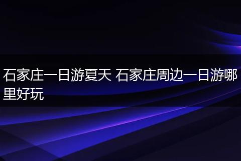 石家庄一日游夏天 石家庄周边一日游哪里好玩