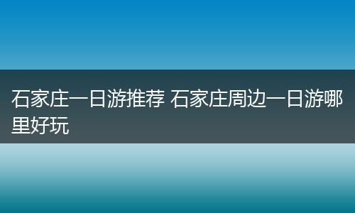 石家庄一日游推荐 石家庄周边一日游哪里好玩