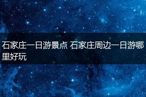 石家庄一日游景点 石家庄周边一日游哪里好玩