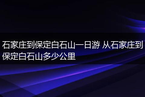 石家庄到保定白石山一日游 从石家庄到保定白石山多少公里