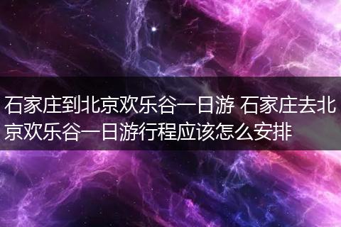 石家庄到北京欢乐谷一日游 石家庄去北京欢乐谷一日游行程应该怎么安排