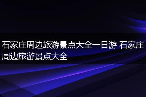 石家庄周边旅游景点大全一日游 石家庄周边旅游景点大全