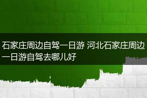 石家庄周边自驾一日游 河北石家庄周边一日游自驾去哪儿好