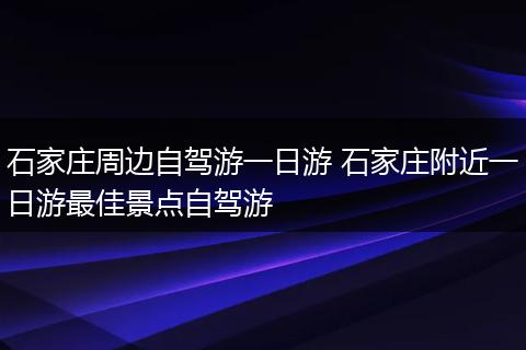 石家庄周边自驾游一日游 石家庄附近一日游最佳景点自驾游