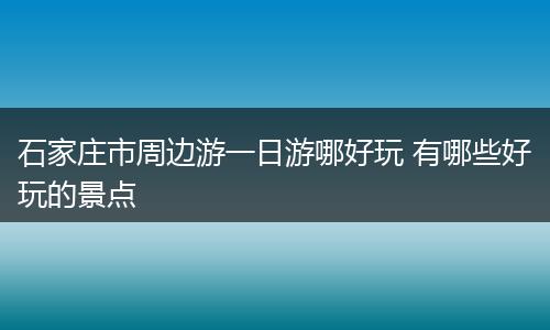 石家庄市周边游一日游哪好玩 有哪些好玩的景点