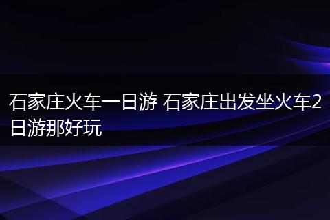 石家庄火车一日游 石家庄出发坐火车2日游那好玩