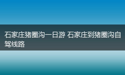 石家庄猪圈沟一日游 石家庄到猪圈沟自驾线路