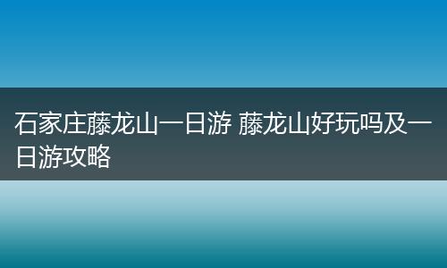 石家庄藤龙山一日游 藤龙山好玩吗及一日游攻略