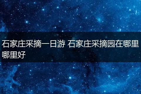 石家庄采摘一日游 石家庄采摘园在哪里哪里好