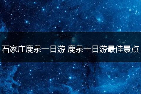 石家庄鹿泉一日游 鹿泉一日游最佳景点