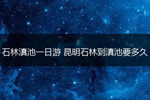 石林滇池一日游 昆明石林到滇池要多久