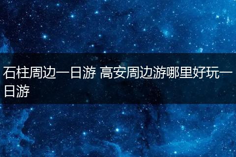石柱周边一日游 高安周边游哪里好玩一日游