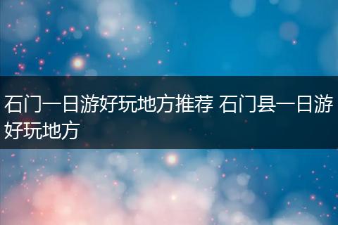 石门一日游好玩地方推荐 石门县一日游好玩地方