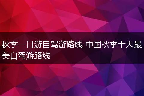 秋季一日游自驾游路线 中国秋季十大最美自驾游路线