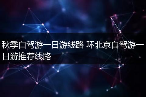 秋季自驾游一日游线路 环北京自驾游一日游推荐线路