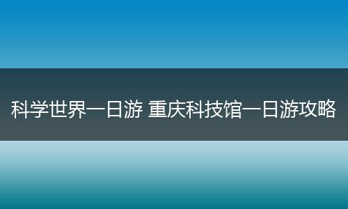 科学世界一日游 重庆科技馆一日游攻略
