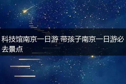 科技馆南京一日游 带孩子南京一日游必去景点