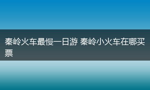 秦岭火车最慢一日游 秦岭小火车在哪买票