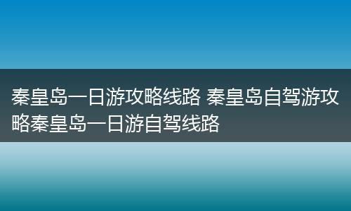 秦皇岛一日游攻略线路 秦皇岛自驾游攻略秦皇岛一日游自驾线路