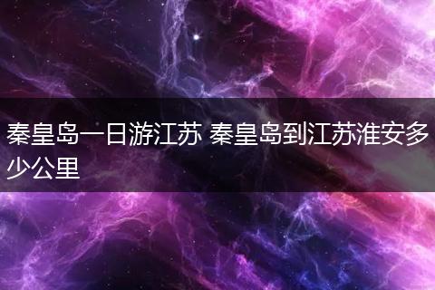 秦皇岛一日游江苏 秦皇岛到江苏淮安多少公里