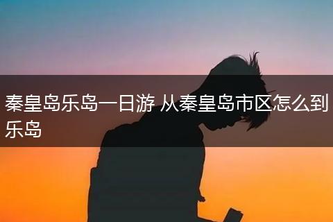 秦皇岛乐岛一日游 从秦皇岛市区怎么到乐岛