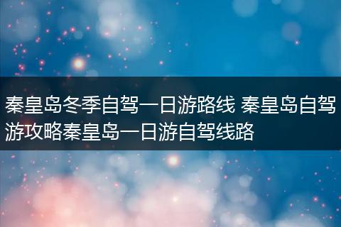 秦皇岛冬季自驾一日游路线 秦皇岛自驾游攻略秦皇岛一日游自驾线路