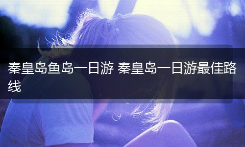 秦皇岛鱼岛一日游 秦皇岛一日游最佳路线