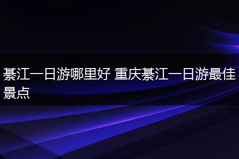 綦江一日游哪里好 重庆綦江一日游最佳景点