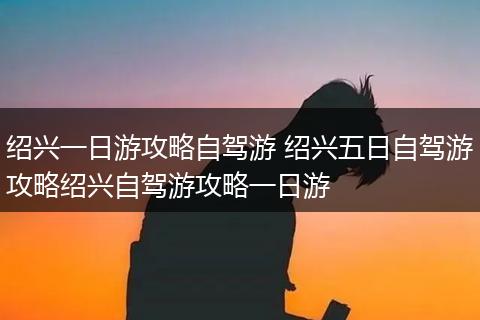 绍兴一日游攻略自驾游 绍兴五日自驾游攻略绍兴自驾游攻略一日游