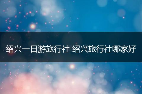 绍兴一日游旅行社 绍兴旅行社哪家好