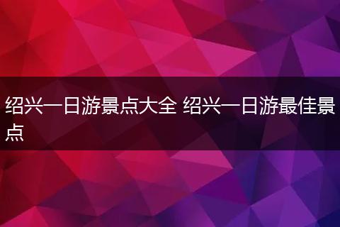绍兴一日游景点大全 绍兴一日游最佳景点
