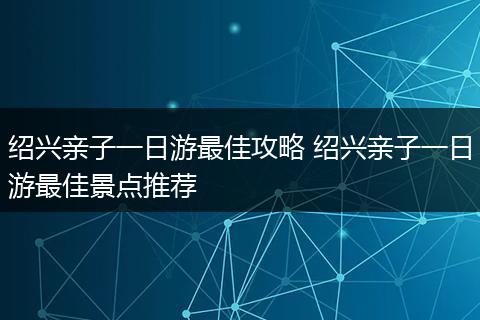 绍兴亲子一日游最佳攻略 绍兴亲子一日游最佳景点推荐